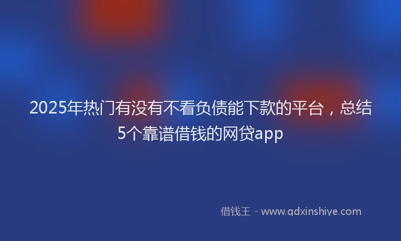 2025年热门有没有不看负债能下款的平台，总结5个靠谱借钱的网贷app