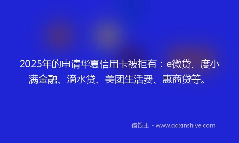2025年的申请华夏信用卡被拒有：e微贷、度小满金融、滴水贷、美团生活费、惠商贷等。