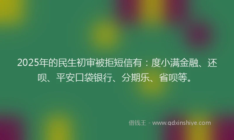 2025年的民生初审被拒短信有：度小满金融、还呗、平安口袋银行、分期乐、省呗等。