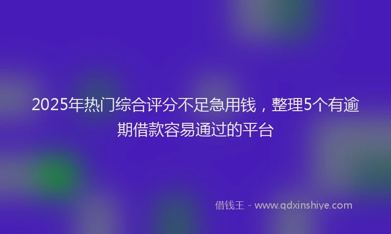 2025年热门综合评分不足急用钱，整理5个有逾期借款容易通过的平台