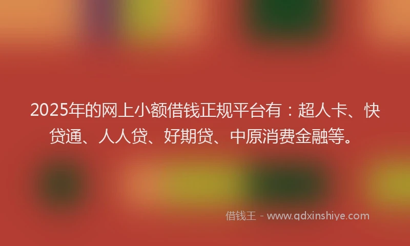 2025年的网上小额借钱正规平台有：超人卡、快贷通、人人贷、好期贷、中原消费金融等。