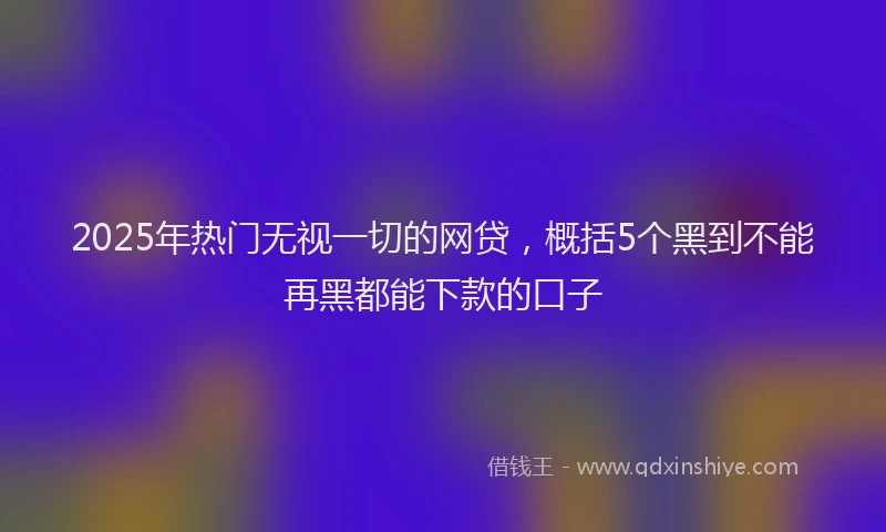 2025年热门无视一切的网贷，概括5个黑到不能再黑都能下款的口子