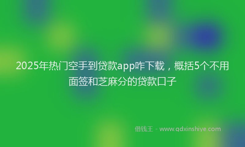 2025年热门空手到贷款app咋下载，概括5个不用面签和芝麻分的贷款口子