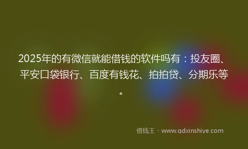 2025年的有微信就能借钱的软件吗有：投友圈、平安口袋银行、百度有钱花、拍拍贷、分期乐等。