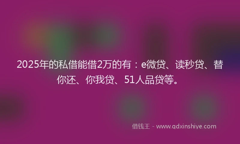 2025年的私借能借2万的有：e微贷、读秒贷、替你还、你我贷、51人品贷等。