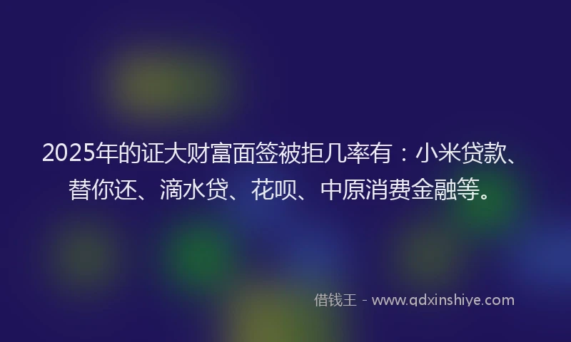 2025年的证大财富面签被拒几率有：小米贷款、替你还、滴水贷、花呗、中原消费金融等。
