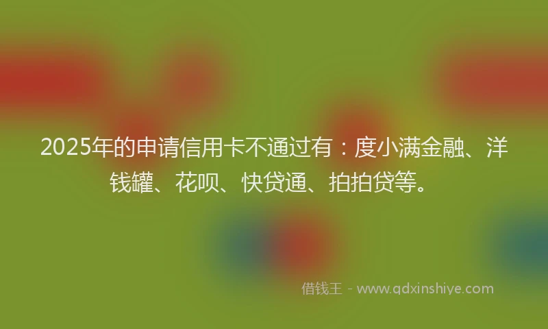 2025年的申请信用卡不通过有：度小满金融、洋钱罐、花呗、快贷通、拍拍贷等。