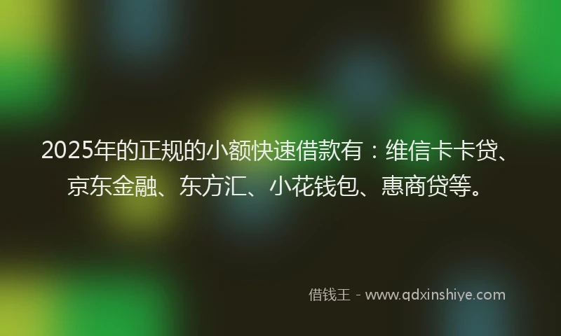 2025年的正规的小额快速借款有：维信卡卡贷、京东金融、东方汇、小花钱包、惠商贷等。