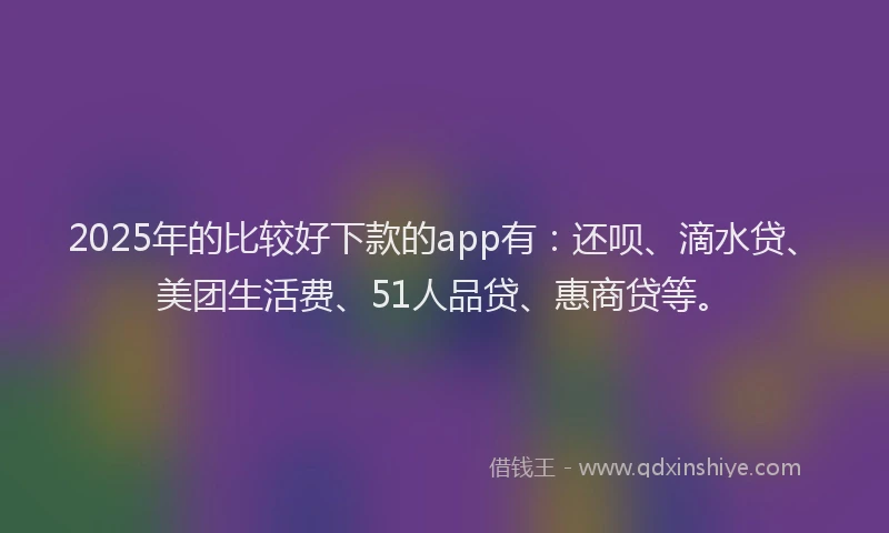 2025年的比较好下款的app有：还呗、滴水贷、美团生活费、51人品贷、惠商贷等。
