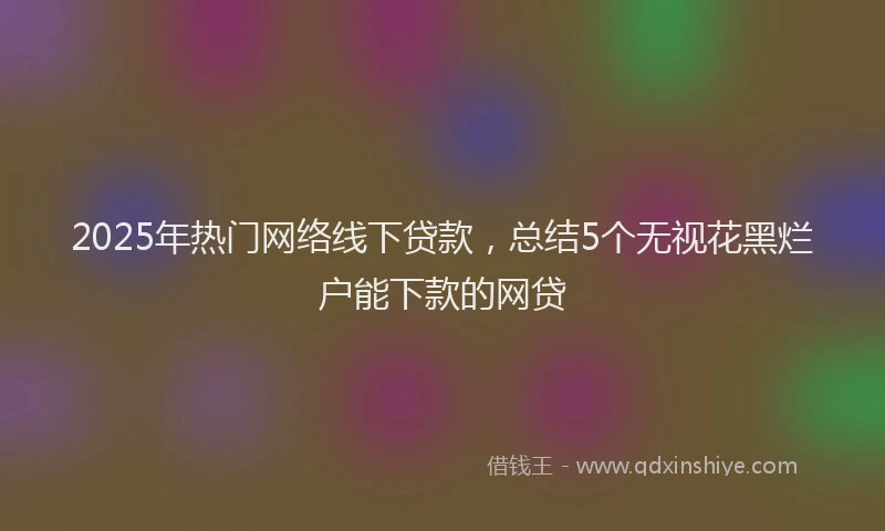 2025年热门网络线下贷款，总结5个无视花黑烂户能下款的网贷