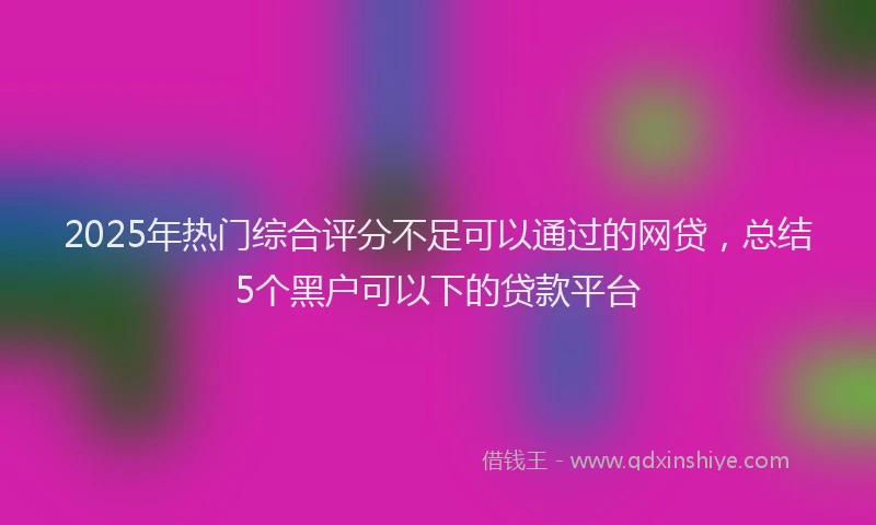 2025年热门综合评分不足可以通过的网贷，总结5个黑户可以下的贷款平台