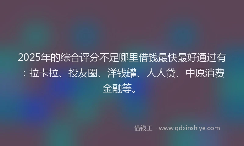 2025年的综合评分不足哪里借钱最快最好通过有：拉卡拉、投友圈、洋钱罐、人人贷、中原消费金融等。