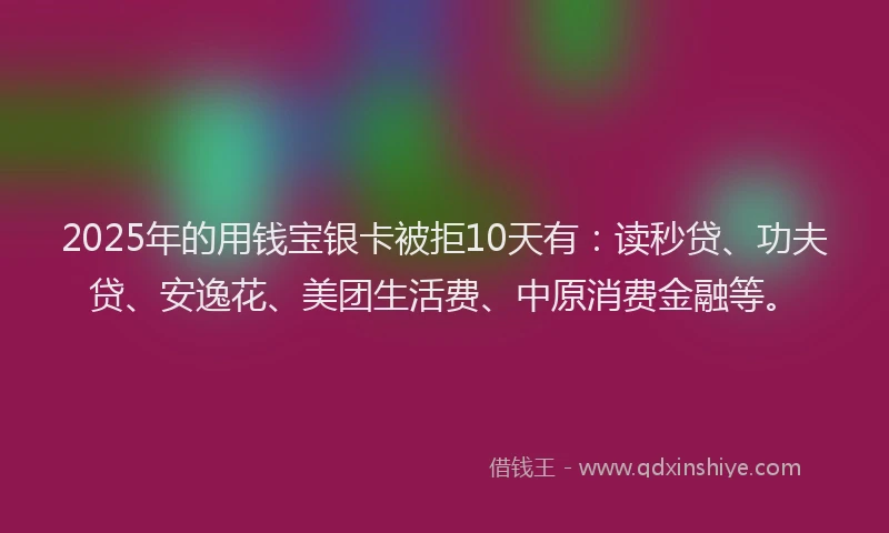 2025年的用钱宝银卡被拒10天有：读秒贷、功夫贷、安逸花、美团生活费、中原消费金融等。