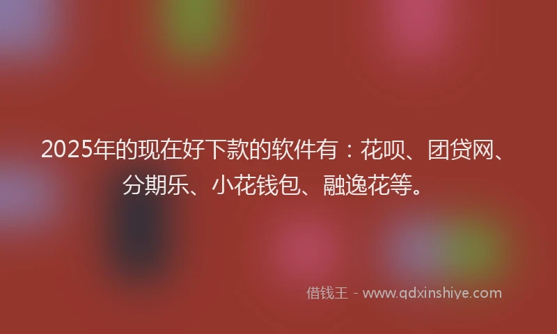2025年的现在好下款的软件有：花呗、团贷网、分期乐、小花钱包、融逸花等。
