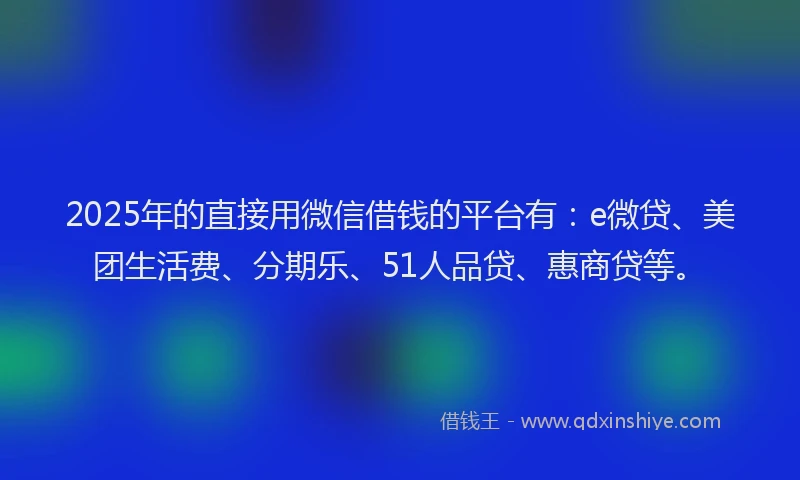 2025年的直接用微信借钱的平台有：e微贷、美团生活费、分期乐、51人品贷、惠商贷等。
