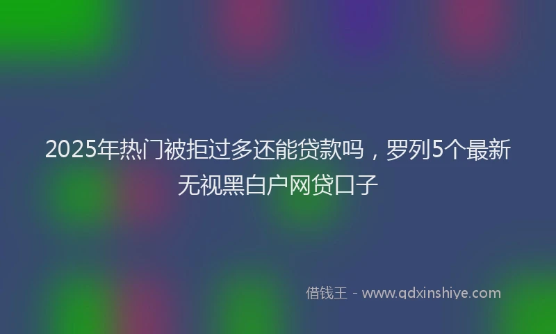 2025年热门被拒过多还能贷款吗，罗列5个最新无视黑白户网贷口子
