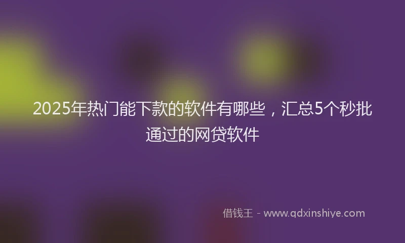 2025年热门能下款的软件有哪些，汇总5个秒批通过的网贷软件
