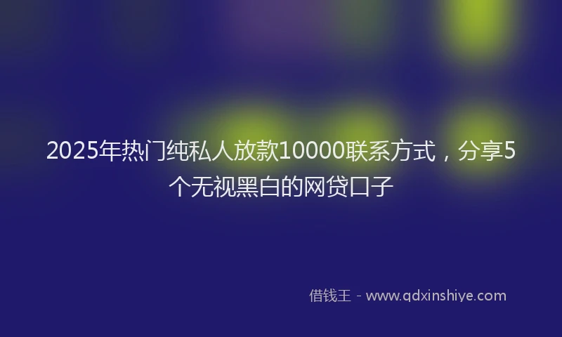 2025年热门纯私人放款10000联系方式，分享5个无视黑白的网贷口子