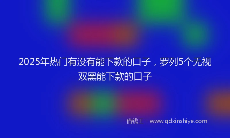 2025年热门有没有能下款的口子，罗列5个无视双黑能下款的口子