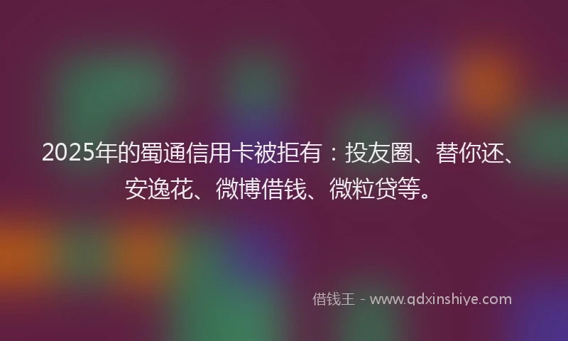2025年的蜀通信用卡被拒有：投友圈、替你还、安逸花、微博借钱、微粒贷等。
