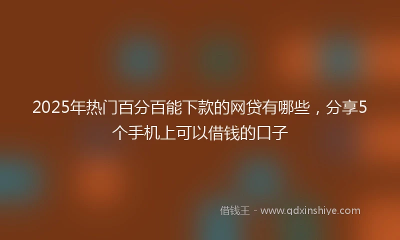 2025年热门百分百能下款的网贷有哪些，分享5个手机上可以借钱的口子