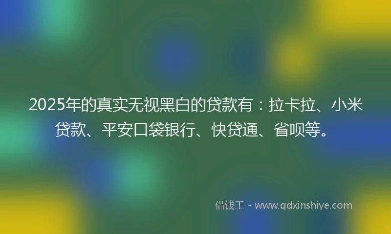 2025年的真实无视黑白的贷款有：拉卡拉、小米贷款、平安口袋银行、快贷通、省呗等。