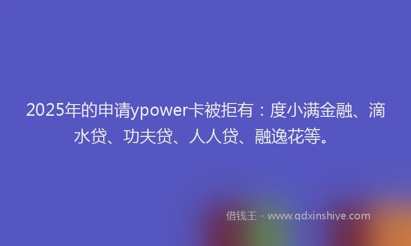 2025年的申请ypower卡被拒有：度小满金融、滴水贷、功夫贷、人人贷、融逸花等。