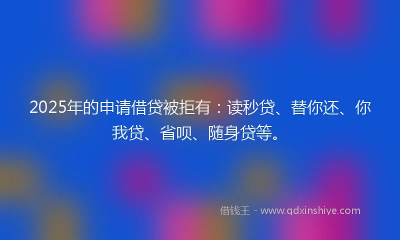 2025年的申请借贷被拒有：读秒贷、替你还、你我贷、省呗、随身贷等。