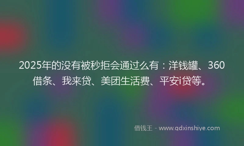 2025年的没有被秒拒会通过么有：洋钱罐、360借条、我来贷、美团生活费、平安i贷等。