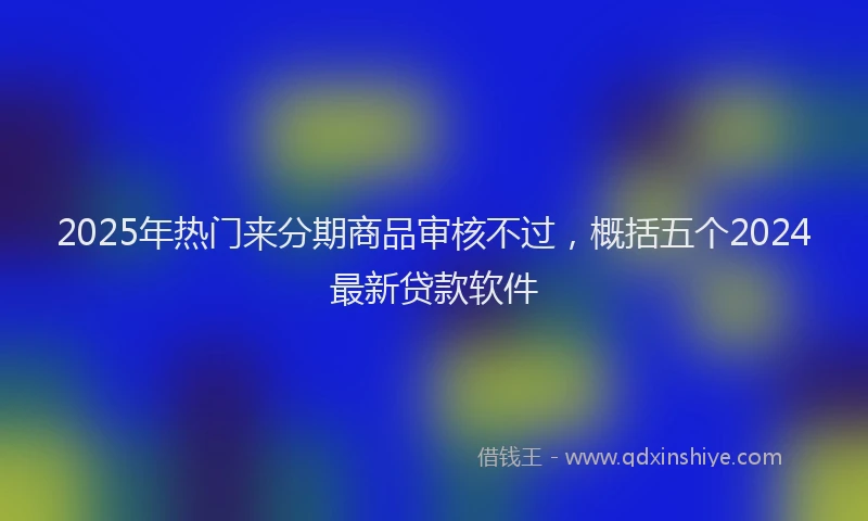 2025年热门来分期商品审核不过，概括五个2024最新贷款软件