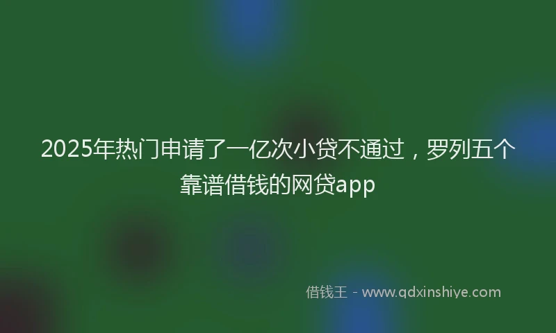 2025年热门申请了一亿次小贷不通过，罗列五个靠谱借钱的网贷app