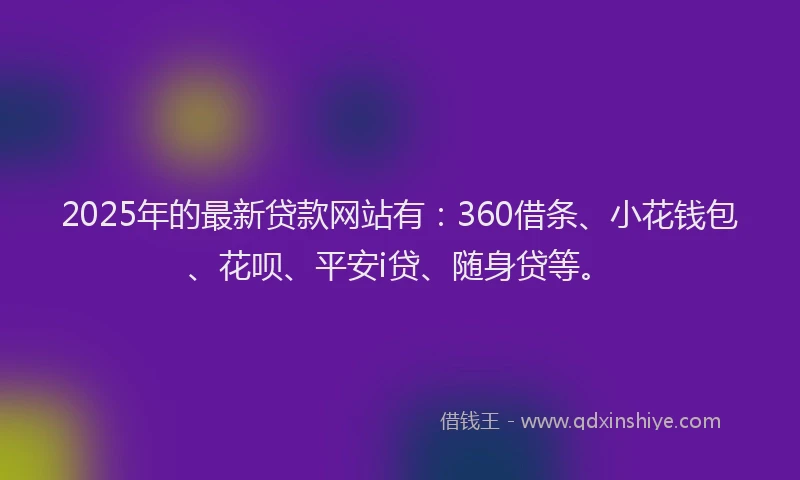 2025年的最新贷款网站有：360借条、小花钱包、花呗、平安i贷、随身贷等。