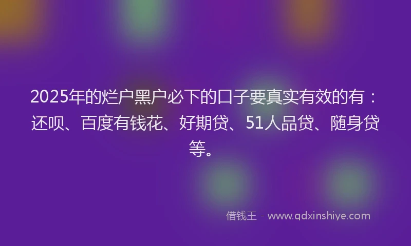 2025年的烂户黑户必下的口子要真实有效的有：还呗、百度有钱花、好期贷、51人品贷、随身贷等。