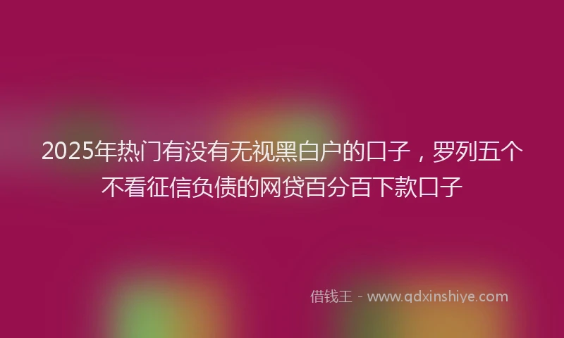 2025年热门有没有无视黑白户的口子，罗列五个不看征信负债的网贷百分百下款口子