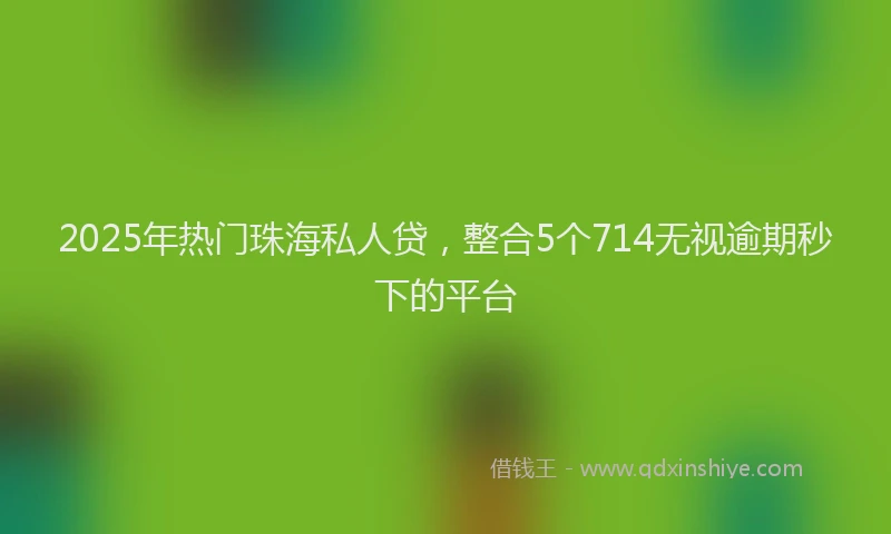 2025年热门珠海私人贷，整合5个714无视逾期秒下的平台
