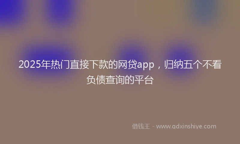 2025年热门直接下款的网贷app，归纳五个不看负债查询的平台