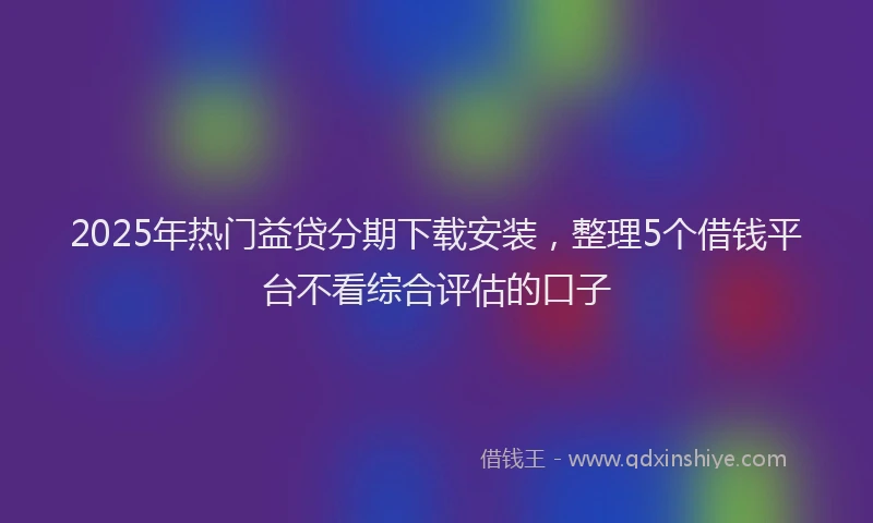2025年热门益贷分期下载安装，整理5个借钱平台不看综合评估的口子