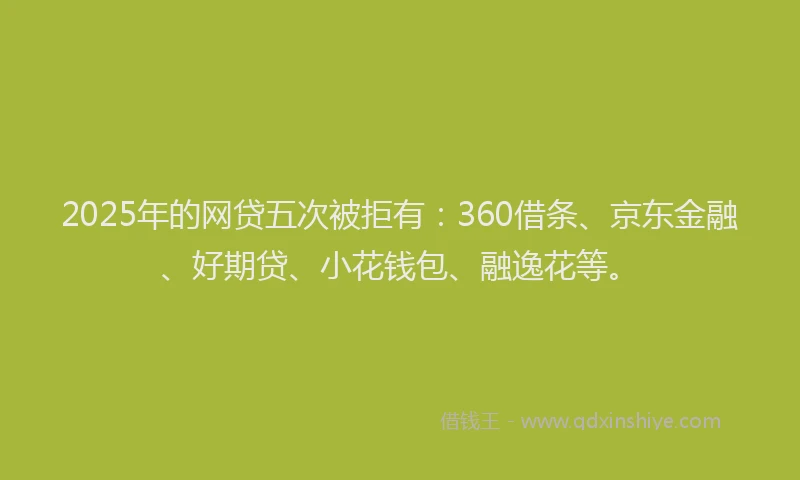 2025年的网贷五次被拒有：360借条、京东金融、好期贷、小花钱包、融逸花等。