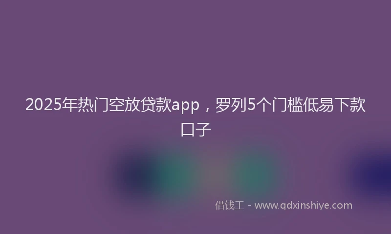 2025年热门空放贷款app，罗列5个门槛低易下款口子