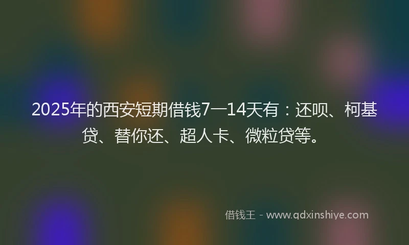 2025年的西安短期借钱7一14天有：还呗、柯基贷、替你还、超人卡、微粒贷等。