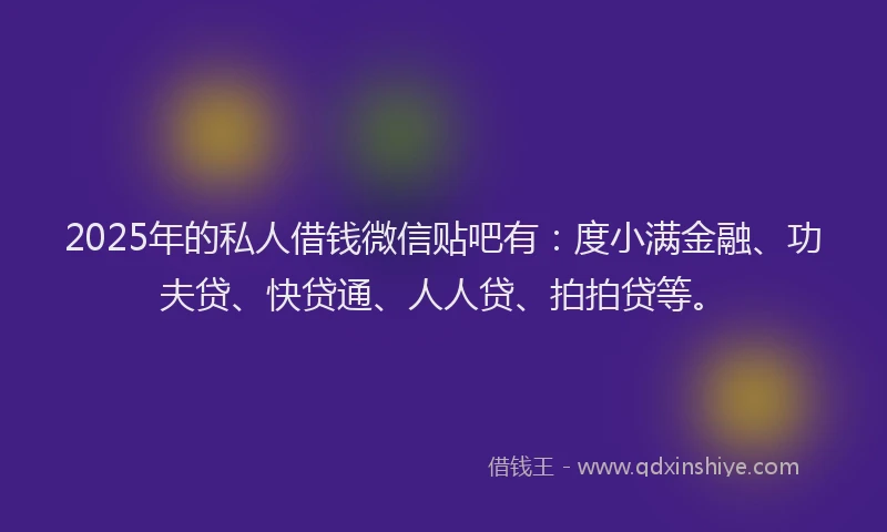 2025年的私人借钱微信贴吧有：度小满金融、功夫贷、快贷通、人人贷、拍拍贷等。