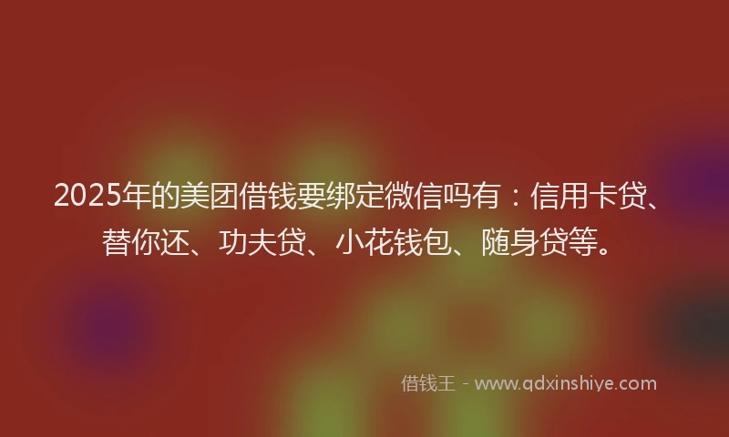 2025年的美团借钱要绑定微信吗有：信用卡贷、替你还、功夫贷、小花钱包、随身贷等。