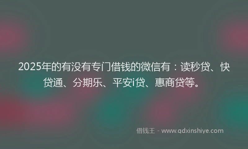 2025年的有没有专门借钱的微信有：读秒贷、快贷通、分期乐、平安i贷、惠商贷等。