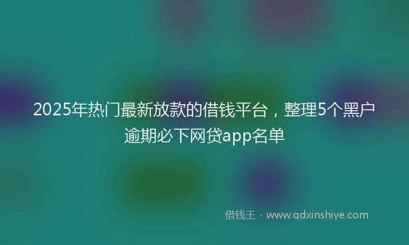 2025年热门最新放款的借钱平台，整理5个黑户逾期必下网贷app名单