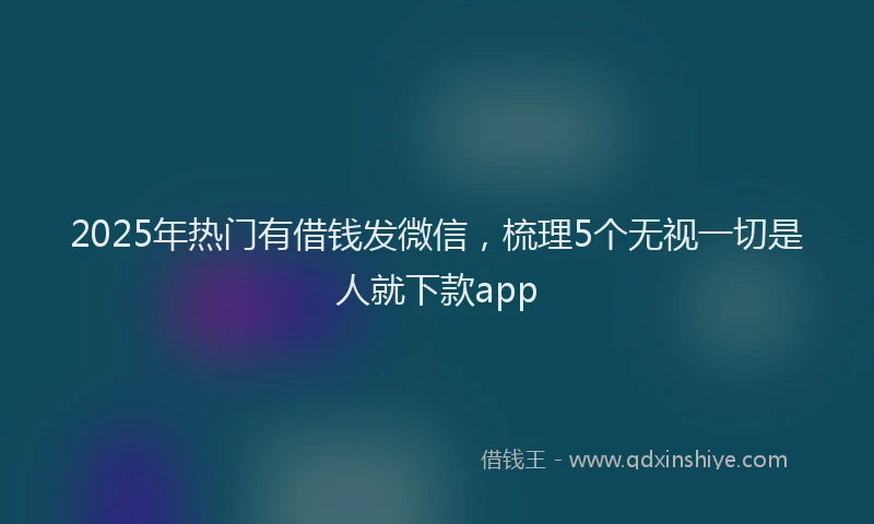 2025年热门有借钱发微信，梳理5个无视一切是人就下款app