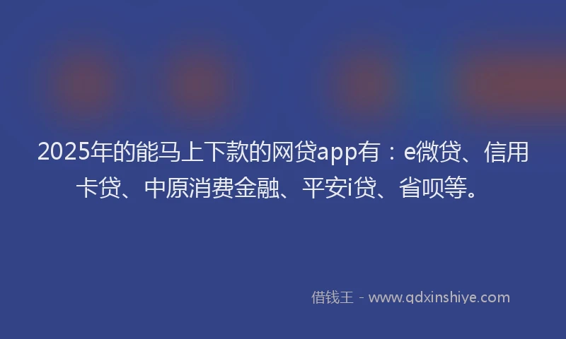 2025年的能马上下款的网贷app有：e微贷、信用卡贷、中原消费金融、平安i贷、省呗等。