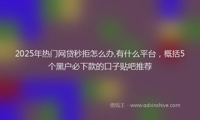 2025年热门网贷秒拒怎么办,有什么平台，概括5个黑户必下款的口子贴吧推荐