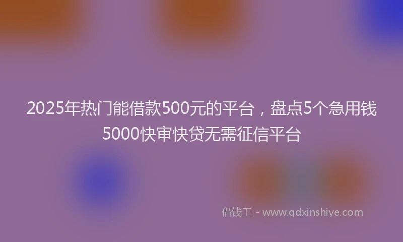 2025年热门能借款500元的平台，盘点5个急用钱5000快审快贷无需征信平台