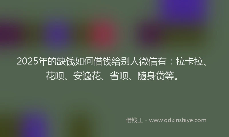 2025年的缺钱如何借钱给别人微信有：拉卡拉、花呗、安逸花、省呗、随身贷等。