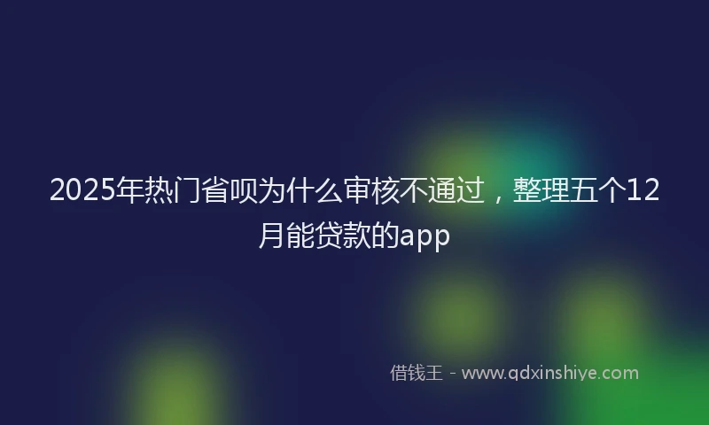 2025年热门省呗为什么审核不通过，整理五个12月能贷款的app
